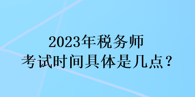 2023年稅務(wù)師考試時間具體是幾點？