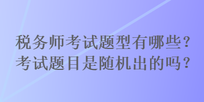 稅務(wù)師考試題型有哪些？考試題目是隨機(jī)出的嗎？