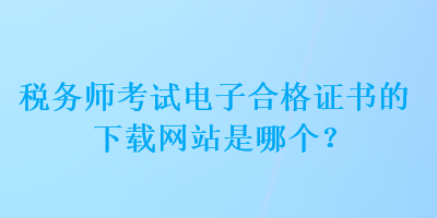 稅務(wù)師考試電子合格證書的下載網(wǎng)站是哪個(gè)？