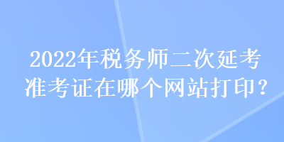 2022年稅務(wù)師二次延考準(zhǔn)考證在哪個網(wǎng)站打印？