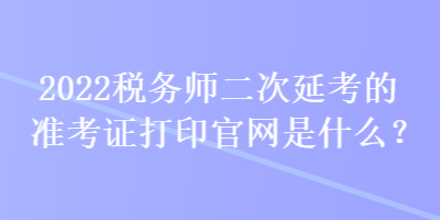 2022稅務(wù)師二次延考的準考證打印官網(wǎng)是什么？