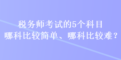 稅務(wù)師考試的5個(gè)科目哪科比較簡(jiǎn)單、哪科比較難？