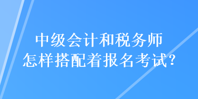 中級會計和稅務(wù)師怎樣搭配著報名考試？