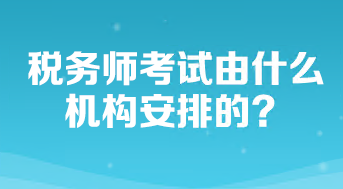 稅務(wù)師考試由什么機構(gòu)安排的？