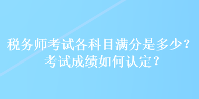 稅務(wù)師考試各科目滿分是多少？考試成績(jī)?nèi)绾握J(rèn)定？