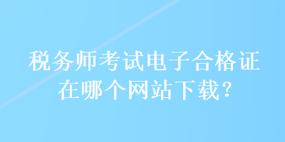 稅務(wù)師考試電子合格證在哪個(gè)網(wǎng)站下載？