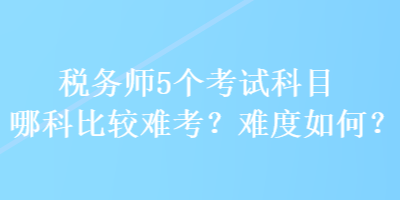 稅務(wù)師5個考試科目哪科比較難考？難度如何？