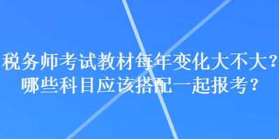 稅務(wù)師考試教材每年變化大不大？哪些科目應(yīng)該搭配一起報(bào)考？
