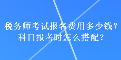稅務(wù)師考試報名費用多少錢？科目報考時怎么搭配？