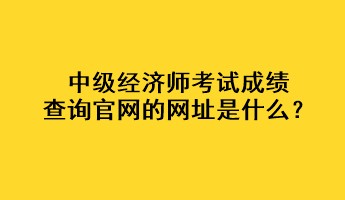 中級經濟師考試成績查詢官網的網址是什么？