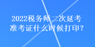 2022稅務(wù)師二次延考準(zhǔn)考證什么時(shí)候打印？