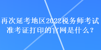再次延考地區(qū)2022稅務(wù)師考試準(zhǔn)考證打印的官網(wǎng)是什么？
