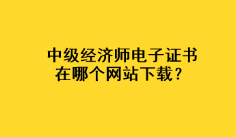 中級經(jīng)濟師電子證書在哪個網(wǎng)站下載？