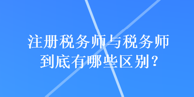 注冊稅務(wù)師與稅務(wù)師到底有哪些區(qū)別？