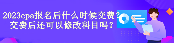 2023cpa報(bào)名后什么時(shí)候交費(fèi)？交費(fèi)后還可以修改科目嗎？