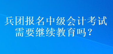 兵團報名中級會計考試需要繼續(xù)教育嗎？