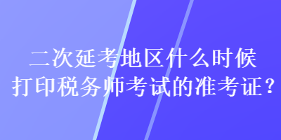 二次延考地區(qū)什么時(shí)候打印稅務(wù)師考試的準(zhǔn)考證？