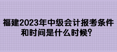 福建2023年中級會計(jì)報(bào)考條件和時間是什么時候？