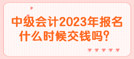 中級會計2023年報名什么時候交錢嗎？