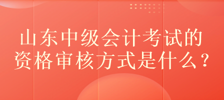 山東中級會計考試的資格審核方式是什么？