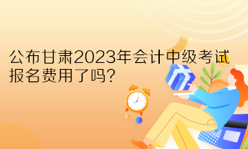 公布甘肅2023年會計中級考試報名費用了嗎？