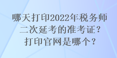 哪天打印2022年稅務(wù)師二次延考的準(zhǔn)考證？打印官網(wǎng)是哪個(gè)？