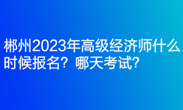 郴州2023年高級經(jīng)濟(jì)師什么時(shí)候報(bào)名？哪天考試？