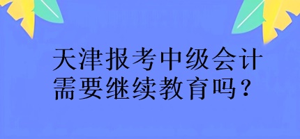 天津報考中級會計需要繼續(xù)教育嗎？