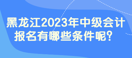 黑龍江2023年中級會計報名有哪些條件呢？