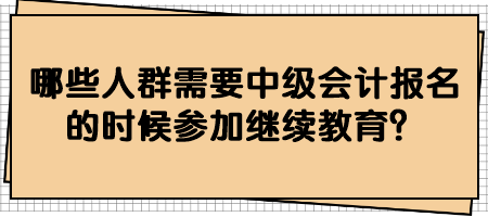 哪些人群需要中級(jí)會(huì)計(jì)報(bào)名的時(shí)候參加繼續(xù)教育？