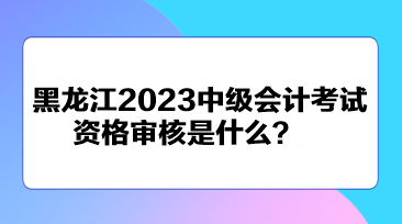 黑龍江2023中級會計(jì)考試資格審核是什么？