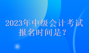2023年中級(jí)會(huì)計(jì)考試報(bào)名時(shí)間是？