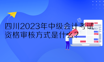 四川2023年中級會計考試資格審核方式是什么？