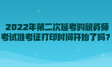 2022年第二次延考的稅務(wù)師考試準(zhǔn)考證打印時間開始了嗎？