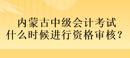 內(nèi)蒙古中級會計考試什么時候進行資格審核？