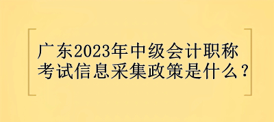 廣東2023年中級(jí)會(huì)計(jì)職稱考試信息采集政策是什么？
