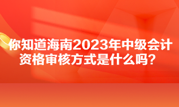 你知道海南2023年中級(jí)會(huì)計(jì)資格審核方式是什么嗎？