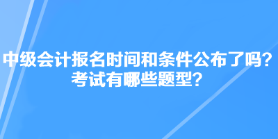 中級會計職稱考試報名時間和條件公布了嗎？考試有哪些題型？