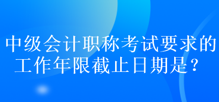 中級(jí)會(huì)計(jì)職稱考試要求的工作年限截止日期是？