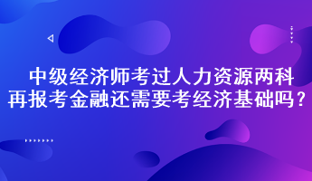 中級經(jīng)濟(jì)師考過人力資源兩科，再報考金融還需要考經(jīng)濟(jì)基礎(chǔ)嗎？