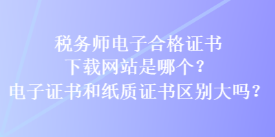 稅務師電子合格證書下載網站是哪個？電子證書和紙質證書區(qū)別大嗎？