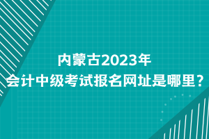 內(nèi)蒙古2023年會(huì)計(jì)中級(jí)考試報(bào)名網(wǎng)址是哪里？
