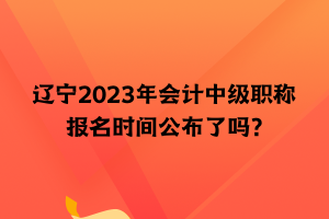 遼寧2023年會計中級職稱報名時間公布了嗎？