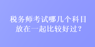 稅務(wù)師考試哪幾個科目放在一起比較好過？