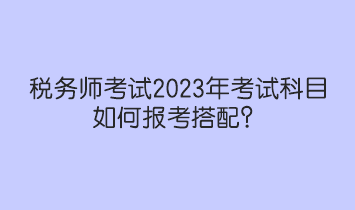 稅務(wù)師考試2023年考試科目如何報(bào)考搭配？