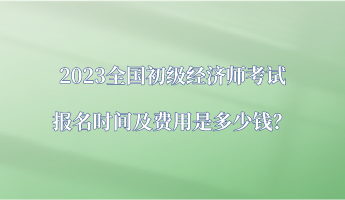 2023全國初級經(jīng)濟師考試報名時間及費用是多少錢？