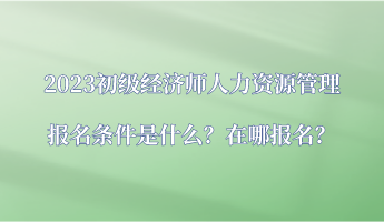 2023初級經(jīng)濟(jì)師人力資源管理報(bào)名條件是什么？在哪報(bào)名？