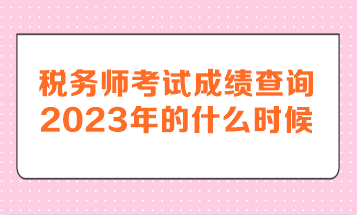稅務師考試成績查詢2023年的什么時候呢？