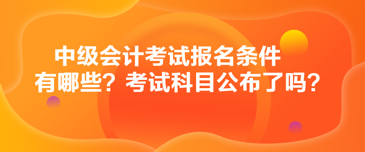 中級會計考試報名條件有哪些？考試科目公布了嗎？