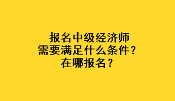 報(bào)名中級(jí)經(jīng)濟(jì)師需要滿足什么條件？在哪報(bào)名？